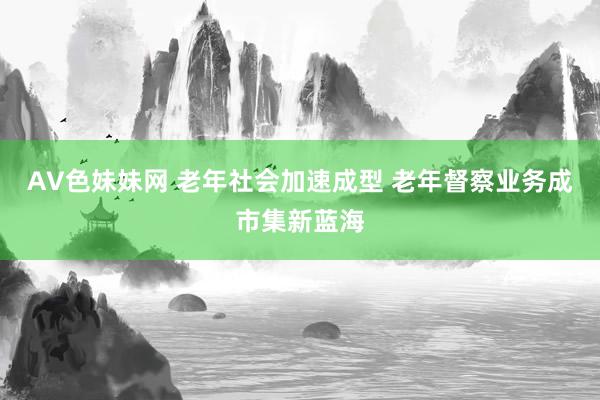 AV色妹妹网 老年社会加速成型 老年督察业务成市集新蓝海