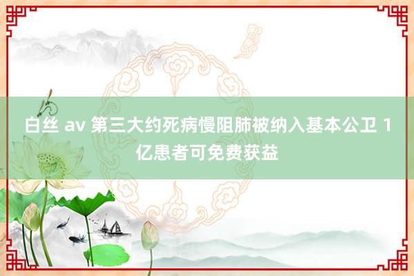 白丝 av 第三大约死病慢阻肺被纳入基本公卫 1亿患者可免费获益