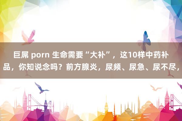 巨屌 porn 生命需要“大补”，这10样中药补品，你知说念吗？前方腺炎，尿频、尿急、尿不尽，