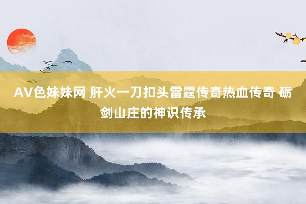 AV色妹妹网 肝火一刀扣头雷霆传奇热血传奇 砺剑山庄的神识传承