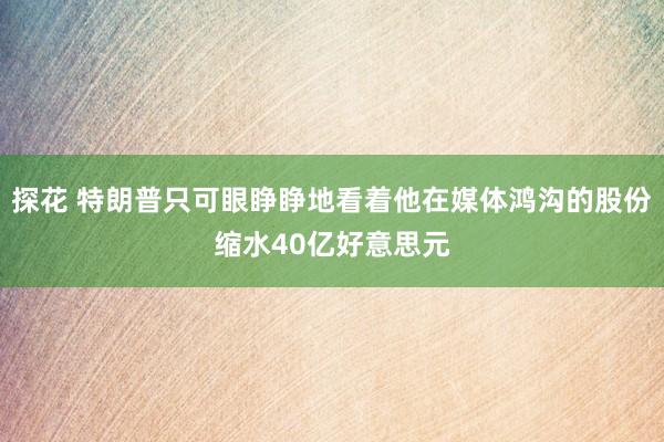 探花 特朗普只可眼睁睁地看着他在媒体鸿沟的股份缩水40亿好意思元