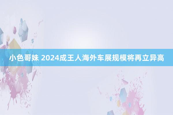 小色哥妹 2024成王人海外车展规模将再立异高