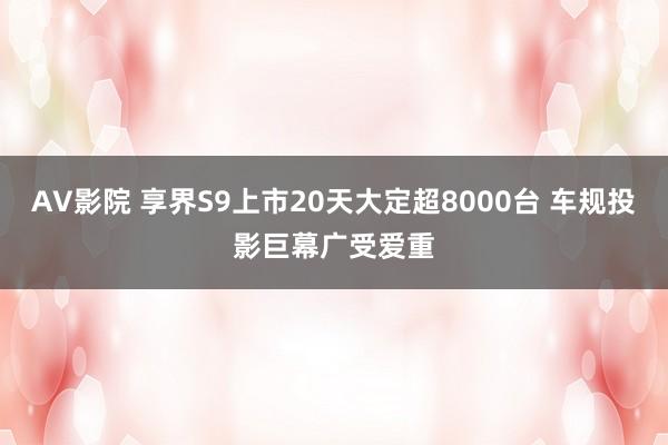 AV影院 享界S9上市20天大定超8000台 车规投影巨幕广受爱重