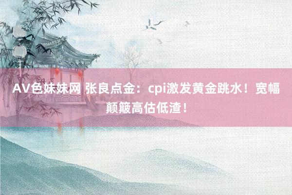 AV色妹妹网 张良点金：cpi激发黄金跳水！宽幅颠簸高估低渣！