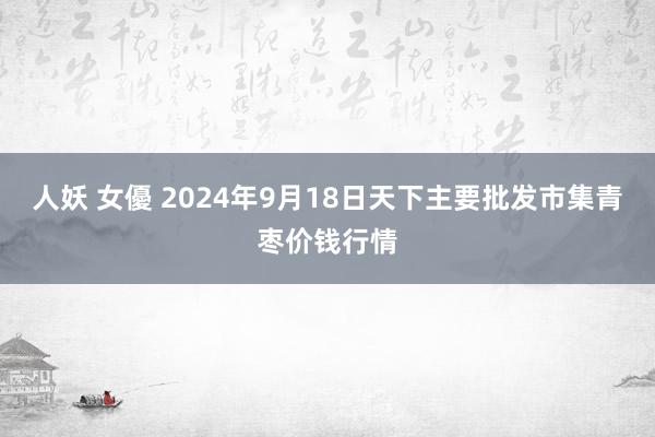 人妖 女優 2024年9月18日天下主要批发市集青枣价钱行情