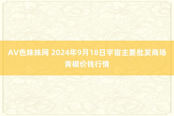 AV色妹妹网 2024年9月18日宇宙主要批发商场青椒价钱行情