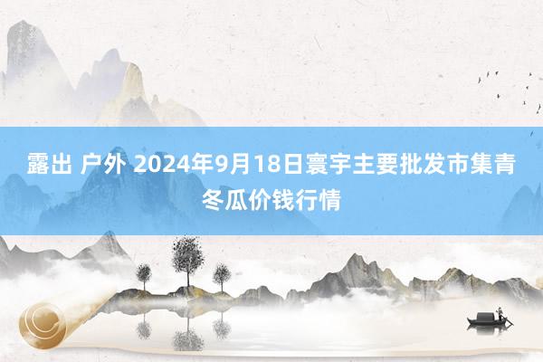 露出 户外 2024年9月18日寰宇主要批发市集青冬瓜价钱行情