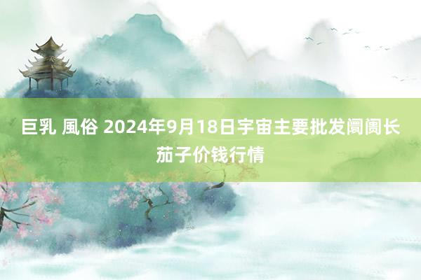 巨乳 風俗 2024年9月18日宇宙主要批发阛阓长茄子价钱行情