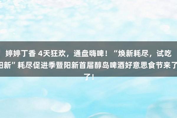 婷婷丁香 4天狂欢，通盘嗨啤！“焕新耗尽，试吃阳新”耗尽促进季暨阳新首届醇岛啤酒好意思食节来了！