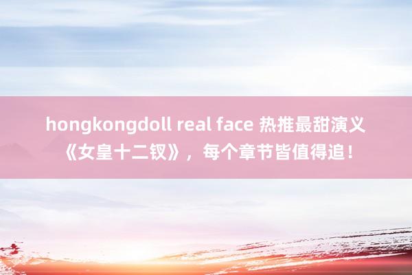 hongkongdoll real face 热推最甜演义《女皇十二钗》，每个章节皆值得追！