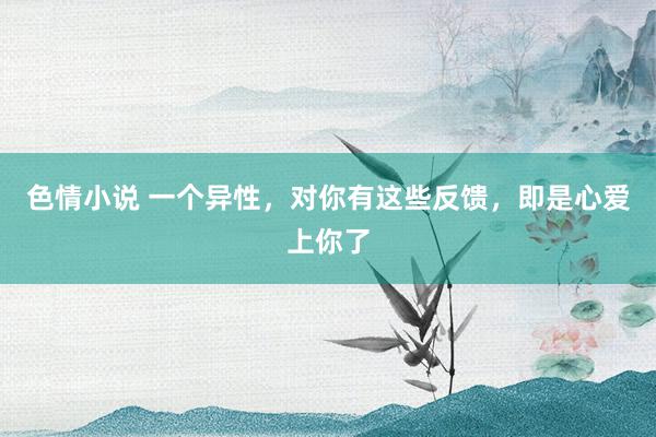 色情小说 一个异性，对你有这些反馈，即是心爱上你了