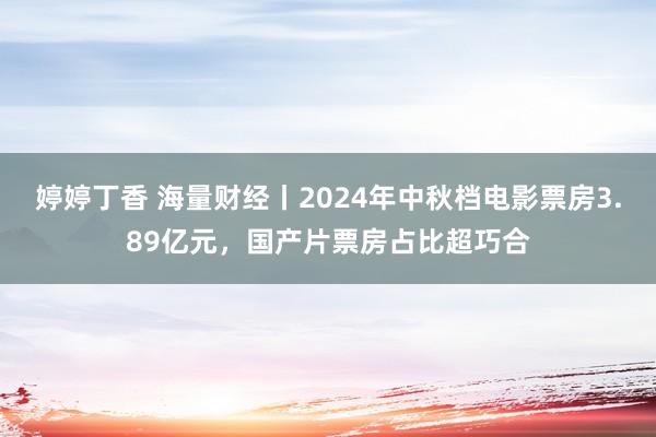 婷婷丁香 海量财经丨2024年中秋档电影票房3.89亿元，国产片票房占比超巧合