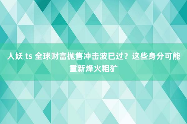 人妖 ts 全球财富抛售冲击波已过？这些身分可能重新烽火粗犷