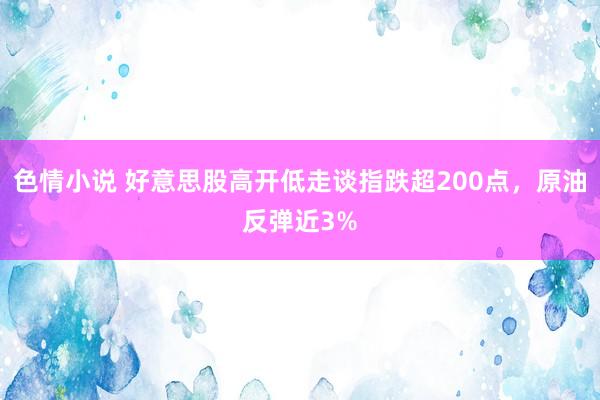 色情小说 好意思股高开低走谈指跌超200点，原油反弹近3%