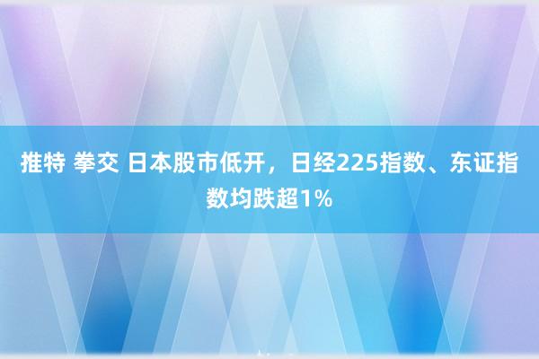 推特 拳交 日本股市低开，日经225指数、东证指数均跌超1%