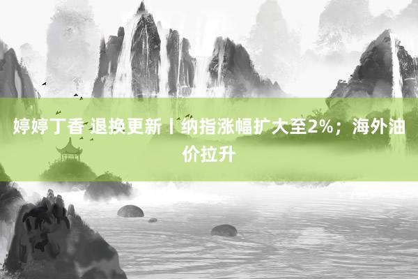 婷婷丁香 退换更新丨纳指涨幅扩大至2%；海外油价拉升