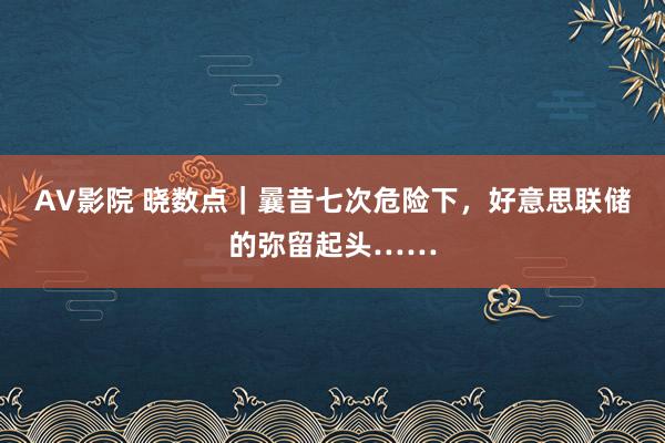 AV影院 晓数点｜曩昔七次危险下，好意思联储的弥留起头……