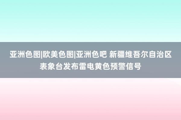 亚洲色图|欧美色图|亚洲色吧 新疆维吾尔自治区表象台发布雷电黄色预警信号