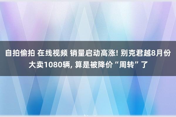 自拍偷拍 在线视频 销量启动高涨! 别克君越8月份大卖1080辆， 算是被降价“周转”了