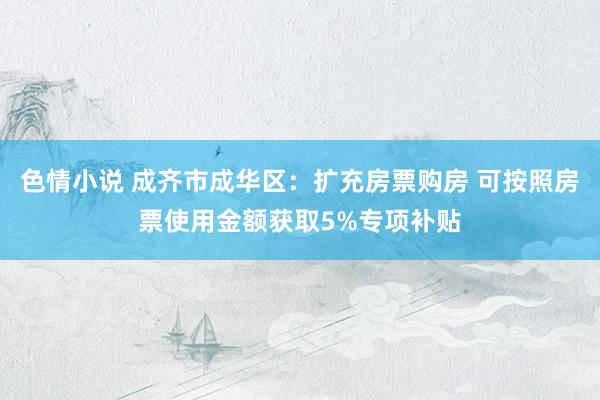 色情小说 成齐市成华区：扩充房票购房 可按照房票使用金额获取5%专项补贴