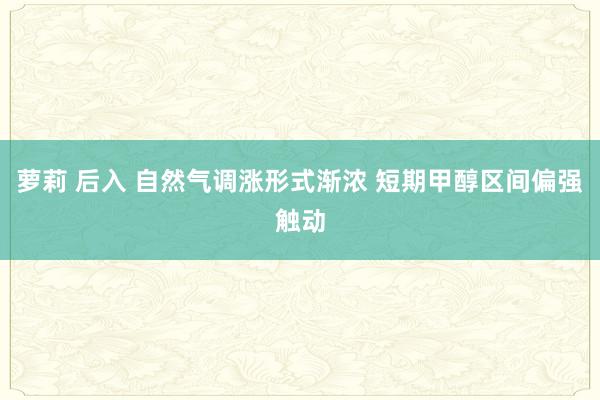 萝莉 后入 自然气调涨形式渐浓 短期甲醇区间偏强触动