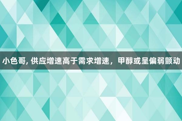 小色哥， 供应增速高于需求增速，甲醇或呈偏弱颤动