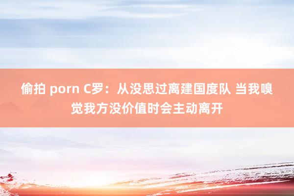 偷拍 porn C罗：从没思过离建国度队 当我嗅觉我方没价值时会主动离开