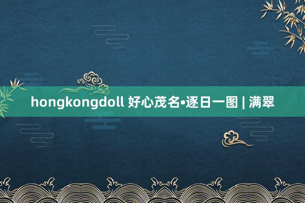 hongkongdoll 好心茂名•逐日一图 | 满翠