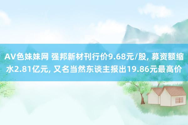 AV色妹妹网 强邦新材刊行价9.68元/股， 募资额缩水2.81亿元， 又名当然东谈主报出19.86元最高价