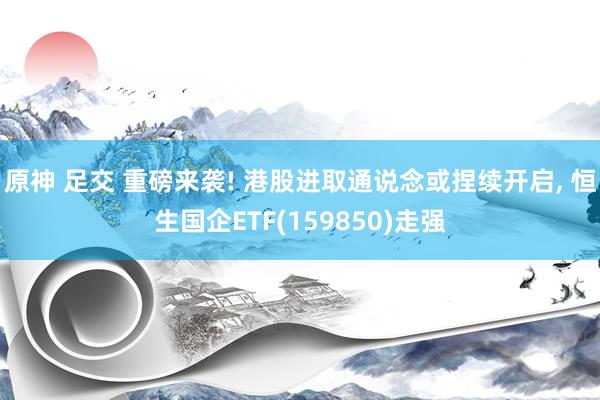 原神 足交 重磅来袭! 港股进取通说念或捏续开启， 恒生国企ETF(159850)走强