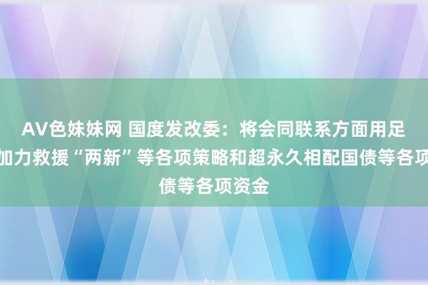 AV色妹妹网 国度发改委：将会同联系方面用足用好加力救援“两新”等各项策略和超永久相配国债等各项资金