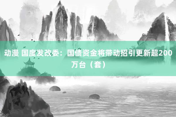 动漫 国度发改委：国债资金将带动招引更新超200万台（套）