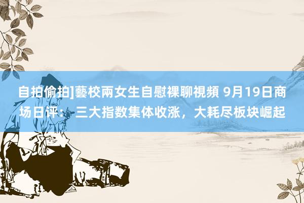 自拍偷拍]藝校兩女生自慰裸聊視頻 9月19日商场日评： 三大指数集体收涨，大耗尽板块崛起