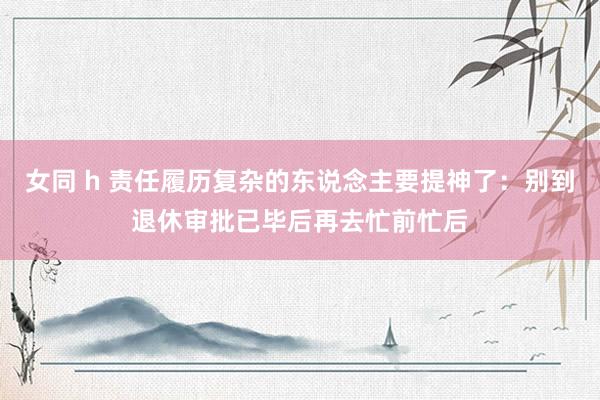 女同 h 责任履历复杂的东说念主要提神了：别到退休审批已毕后再去忙前忙后