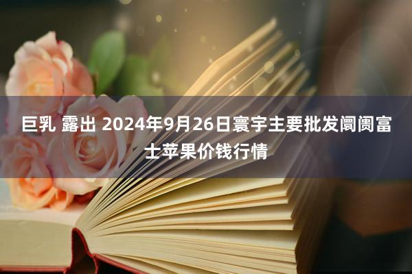 巨乳 露出 2024年9月26日寰宇主要批发阛阓富士苹果价钱行情