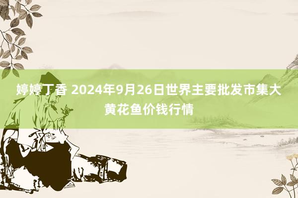 婷婷丁香 2024年9月26日世界主要批发市集大黄花鱼价钱行情