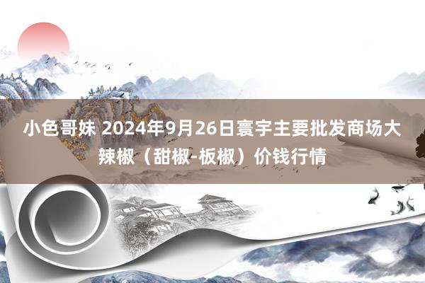 小色哥妹 2024年9月26日寰宇主要批发商场大辣椒（甜椒-板椒）价钱行情