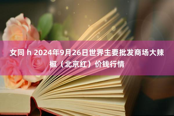 女同 h 2024年9月26日世界主要批发商场大辣椒（北京红）价钱行情