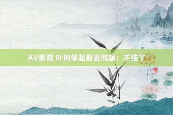 AV影院 叶珂修起娶妻问题：不结了