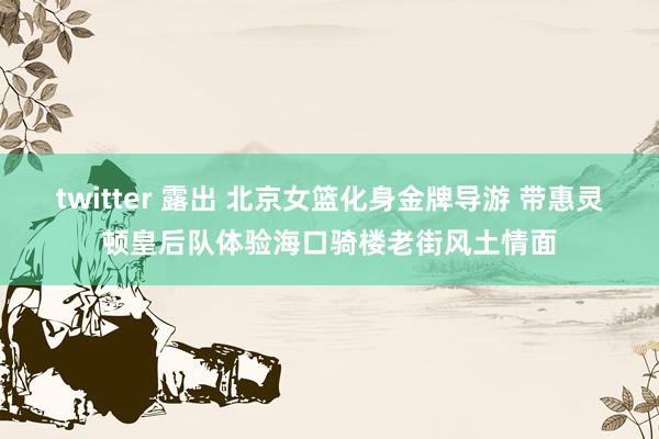 twitter 露出 北京女篮化身金牌导游 带惠灵顿皇后队体验海口骑楼老街风土情面