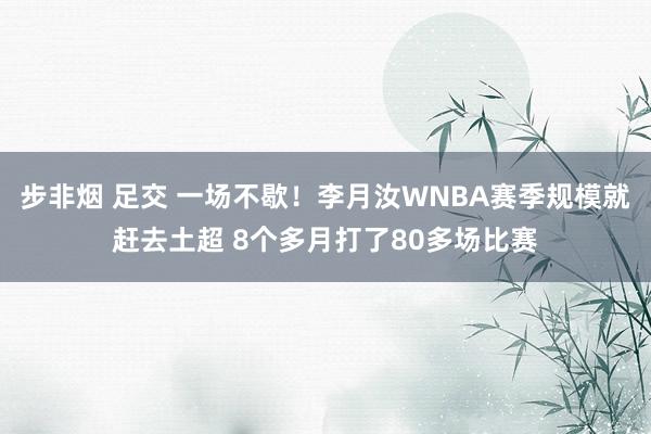 步非烟 足交 一场不歇！李月汝WNBA赛季规模就赶去土超 8个多月打了80多场比赛