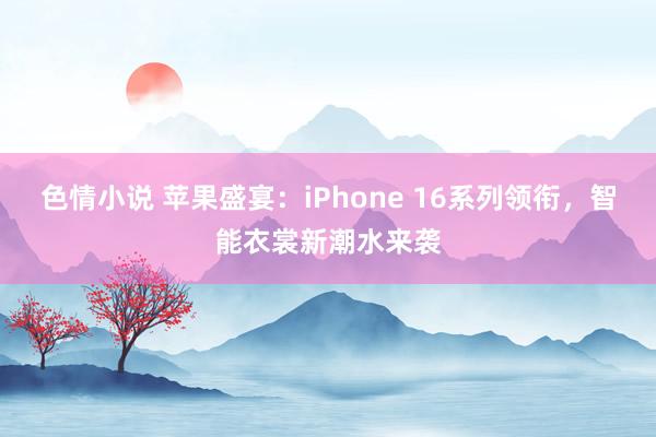 色情小说 苹果盛宴：iPhone 16系列领衔，智能衣裳新潮水来袭