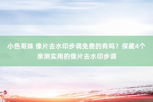 小色哥妹 像片去水印步调免费的有吗？保藏4个亲测实用的像片去水印步调