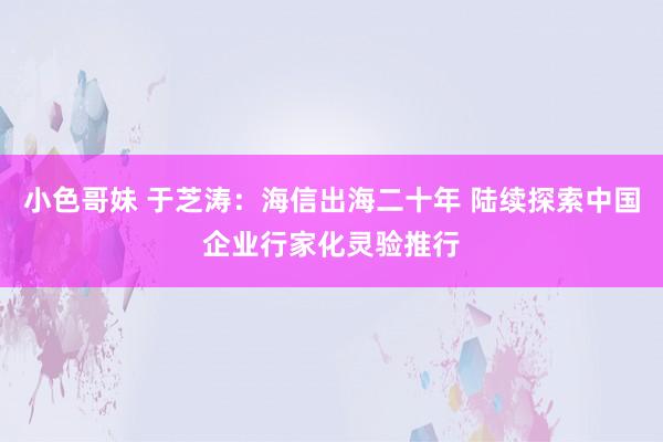 小色哥妹 于芝涛：海信出海二十年 陆续探索中国企业行家化灵验推行