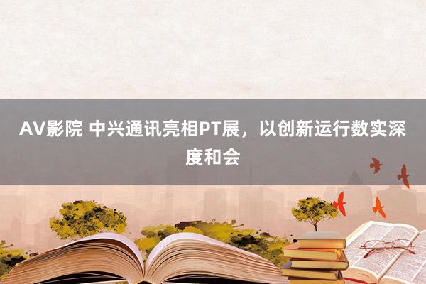 AV影院 中兴通讯亮相PT展，以创新运行数实深度和会