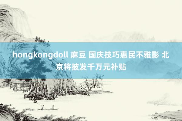 hongkongdoll 麻豆 国庆技巧惠民不雅影 北京将披发千万元补贴