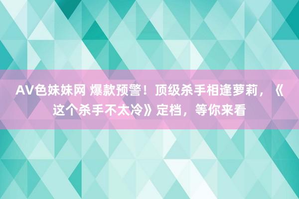 AV色妹妹网 爆款预警！顶级杀手相逢萝莉，《这个杀手不太冷》定档，等你来看