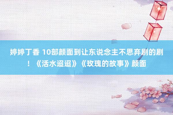 婷婷丁香 10部颜面到让东说念主不思弃剧的剧！《活水迢迢》《玫瑰的故事》颜面