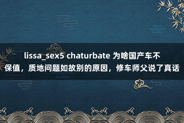 lissa_sex5 chaturbate 为啥国产车不保值，质地问题如故别的原因，修车师父说了真话