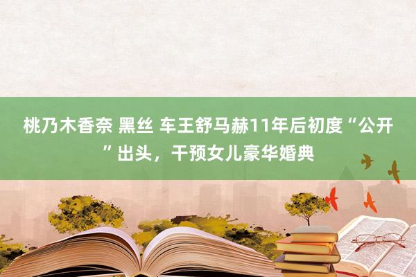 桃乃木香奈 黑丝 车王舒马赫11年后初度“公开”出头，干预女儿豪华婚典